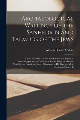 Archaeological Writings of the Sanhedrin and Talmuds of the Jews: Taken From the Ancient Parchments and Scrolls at Constantinople and the Vatican at R by Mahan, William Dennes