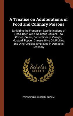 A Treatise on Adulterations of Food and Culinary Poisons: Exhibiting the Fraudulent Sophistications of Bread, Beer, Wine, Spiritous Liquors, Tea, Coff by Accum, Friedrich Christian