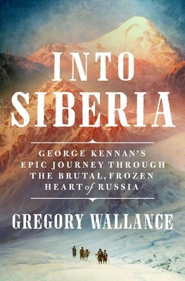 Into Siberia: George Kennan's Epic Journey Through the Brutal, Frozen Heart of Russia by Wallance, Gregory