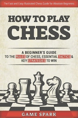 How to Play Chess: A Beginner's Guide to the Rules of Chess, Essential Tactics & Key Strategies to Win by Spark, Game