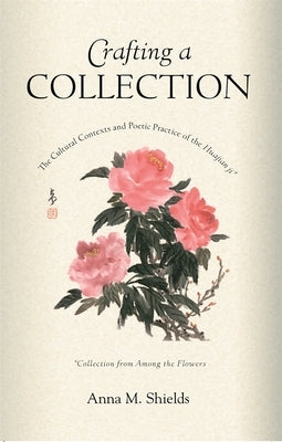 Crafting a Collection: The Cultural Contexts and Poetic Practice of the Huajian Ji (Collection from Among the Flowers) by Shields, Anna M.