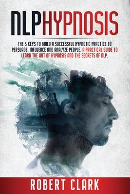 Nlp Hypnosis: The 5 Keys To Building A Successful Hypnotic Practice To Persuade, Influence, And Analyze People. A Practical Guide To by Clark, Robert