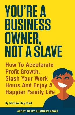 You're a Business Owner, Not a Slave: How to Accelerate Profit Growth, Slash Your Work Hours and Enjoy a Happier Family Life by Clark, Michael Guy