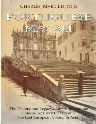 Portuguese Macau: The History and Legacy of the Autonomous Chinese Territory that Became the Last European Colony in Asia by Charles River Editors