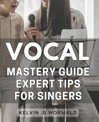 Vocal Mastery Guide: Expert Tips for Singers.: Unleash Your Voice with Proven Techniques from a Vocal Master - Sing with Confidence and Authority! by G. Wormald, Kelvin