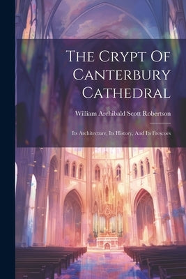 The Crypt Of Canterbury Cathedral: Its Architecture, Its History, And Its Frescoes by William Archibald Scott Robertson
