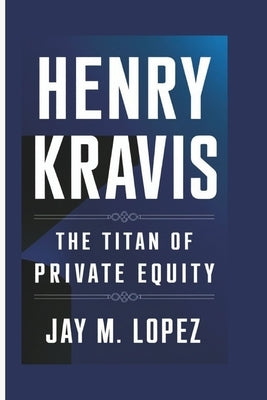 Henry Kravis: The Titan Of Private Equity by M. Lopez, Jay