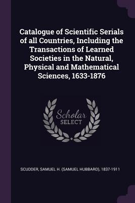 Catalogue of Scientific Serials of all Countries, Including the Transactions of Learned Societies in the Natural, Physical and Mathematical Sciences, by Scudder, Samuel H. 1837-1911