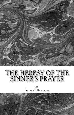 The Heresy of the Sinner's Prayer: or the Deception and Damnation of the Sinner's Prayer by Breaker III, Robert R.