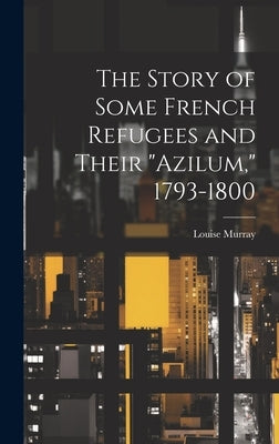 The Story of Some French Refugees and Their "Azilum," 1793-1800 by Murray, Louise