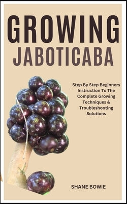 Growing Jaboticaba: Step By Step Beginners Instruction To The Complete Growing Techniques & Troubleshooting Solutions by Bowie, Shane