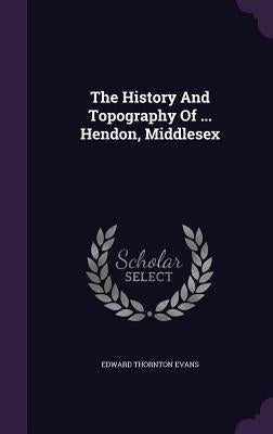 The History And Topography Of ... Hendon, Middlesex by Evans, Edward Thornton