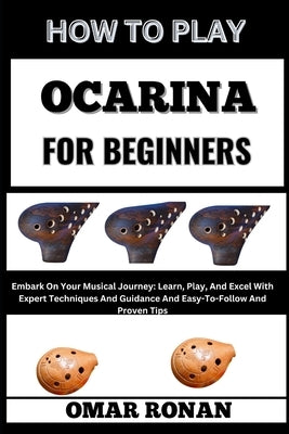 How to Play Ocarina for Beginners: Embark On Your Musical Journey: Learn, Play, And Excel With Expert Techniques And Guidance And Easy-To-Follow And P by Ronan, Omar