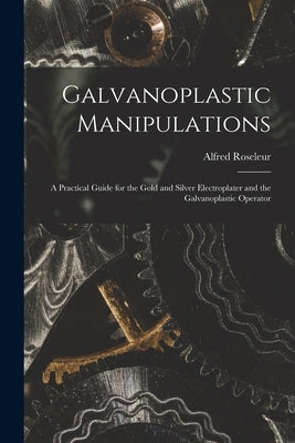 Galvanoplastic Manipulations: A Practical Guide for the Gold and Silver Electroplater and the Galvanoplastic Operator by Roseleur, Alfred