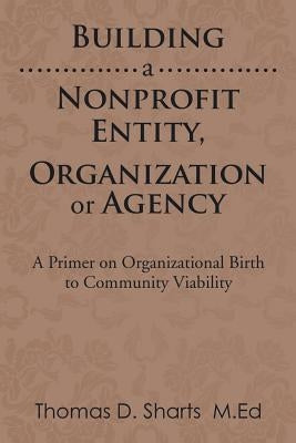 Building a Nonprofit Entity, Organization or Agency: A Primer on Organizational Birth to Community Viability by Sharts, Thomas D.