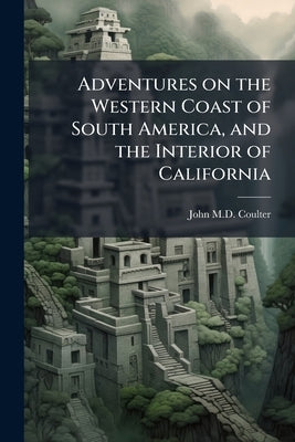 Adventures on the Western Coast of South America, and the Interior of California: Including a Narrative of Incidents at The Kingsmill Islands, New Ire by Coulter, John
