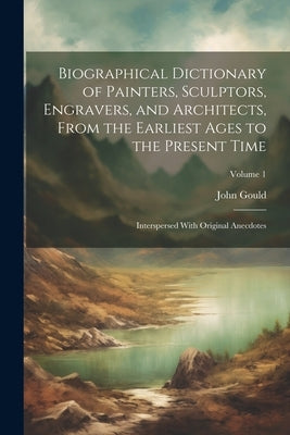 Biographical Dictionary of Painters, Sculptors, Engravers, and Architects, From the Earliest Ages to the Present Time: Interspersed With Original Anec by Gould, John