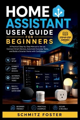 Home Assistant User Guide for Beginners: A Practical Step-by-Step Manual to Set Up, Connect Smart Devices, Automate Everyday Tasks, and Build a Smarte by Foster, Schmitz