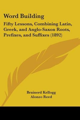 Word Building: Fifty Lessons, Combining Latin, Greek, and Anglo-Saxon Roots, Prefixes, and Suffixes (1892) by Kellogg, Brainerd