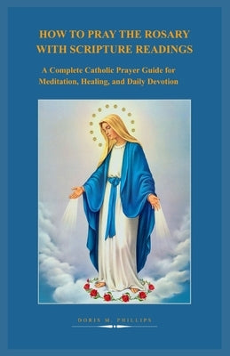 How to Pray the Rosary with Scripture Readings: A Complete Catholic Prayer Guide for Meditation, Healing, and Daily Devotion by Philips, Doris M.
