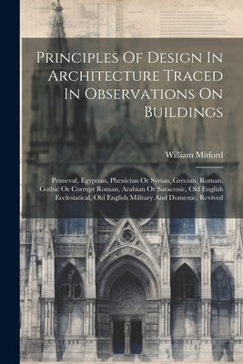 Principles Of Design In Architecture Traced In Observations On Buildings: Primeval, Egyptian, Phenician Or Syrian, Grecian, Roman, Gothic Or Corrupt R by Mitford, William
