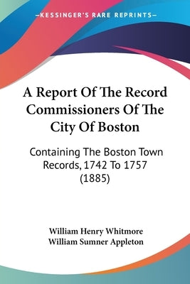 A Report Of The Record Commissioners Of The City Of Boston: Containing The Boston Town Records, 1742 To 1757 (1885) by Whitmore, William Henry