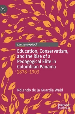 Education, Conservatism, and the Rise of a Pedagogical Elite in Colombian Panama: 1878-1903 by de la Guardia Wald, Rolando