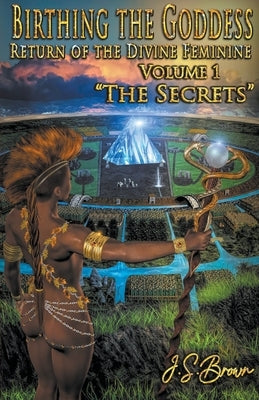 Birthing the Goddess, Return of the Divine Feminine, Volume I, The Secrets by Brown, J. S.