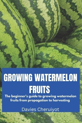 Growing Watermelon Fruits: The beginner's guide to growing watermelon fruits from propagation to harvesting by Cheruiyot, Davies