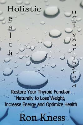 Heal Your Thyroid: Restore Your Thyroid Function Naturally to Lose Weight, Increase Energy and Optimize Health by Kness, Ron