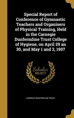 Special Report of Conference of Gymnastic Teachers and Organisers of Physical Training, Held in the Carnegie Dunfermline Trust College of Hygiene, on by Carnegie Dunfermline Trust