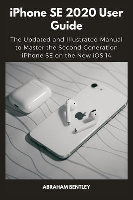 iPhone SE 2020 User Guide: The Updated and Illustrated Manual to Master the Second Generation iPhone SE on the New iOS 14 by Bentley, Abraham
