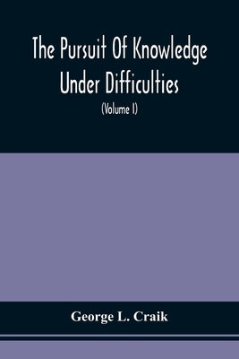 The Pursuit Of Knowledge Under Difficulties: Its Pleasures And Rewards, Illustrated By Memoirs Of Eminent Men (Volume I) by Craik, George L.