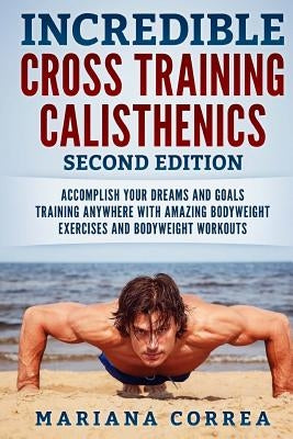 INCREDIBLE CROSS TRAiNING CALISTHENICS SECOND EDITION: ACCOMPLISH YOUR DREAMS AND GOALS TRAINING ANYWHERE WiTH AMAZING BODYWEIGHT EXERCISES AND BODYWE by Correa, Mariana