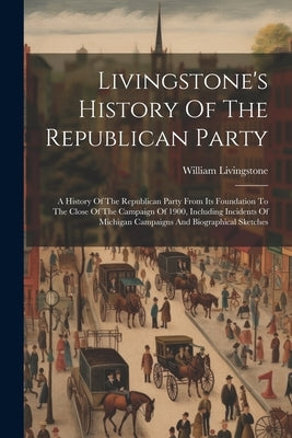 Livingstone's History Of The Republican Party: A History Of The Republican Party From Its Foundation To The Close Of The Campaign Of 1900, Including I by Livingstone, William