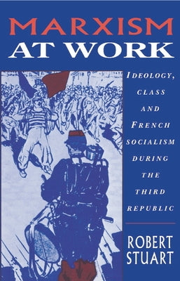 Marxism at Work: Ideology, Class and French Socialism During the Third Republic by Stuart, Robert C.