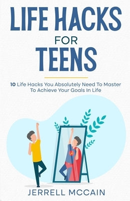 Life Hacks For Teens: 10 Life Hacks You Absolutely Need To Master To Achieve Your Goals In Life by McCain, Jerrell