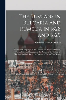 The Russians in Bulgaria and Rumelia in 1828 and 1829; During the Campaigns of the Danube, the Sieges of Brailow, Varna, Silistria, Shumla, and the Pa by Moltke, Helmuth Graf Von