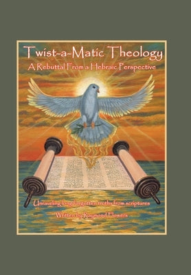 Twist-A-Matic Theology: a Rebuttal from a Hebraic Perspective: Unraveling Long Forgotten Truths of the Scriptures by Flowers, Raymond