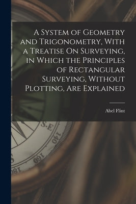 A System of Geometry and Trigonometry, With a Treatise On Surveying, in Which the Principles of Rectangular Surveying, Without Plotting, Are Explained by Flint, Abel