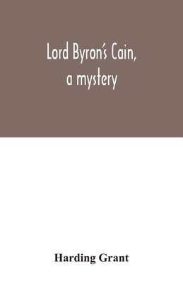 Lord Byron's Cain, a mystery: with notes, wherein the religion of the Bible is considered, in reference to acknowledged philosophy and reason by Grant, Harding
