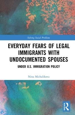 Everyday Fears of Legal Immigrants with Undocumented Spouses: Under U.S. Immigration Policy by Michalikova, Nina