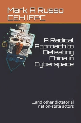 A Radical Approach to Defeating China in Cyberspace: ...and other dictatorial nation-state actors by Russo Ceh Ifpc, Mark a.