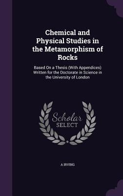 Chemical and Physical Studies in the Metamorphism of Rocks: Based On a Thesis (With Appendices) Written for the Doctorate in Science in the University by Irving, A.