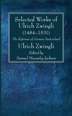Selected Works of Huldreich Zwingli: The Reformer of German Switzerland (1484-1531) by Zwingli, Ulrich