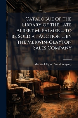 Catalogue of the Library of the Late Albert M. Palmer ... to be Sold at Auction ... by the Merwin-Clayton Sales Company by Merwin-Clayton Sales Company