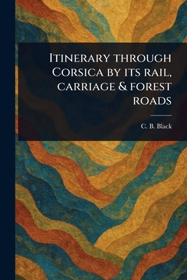 Itinerary Through Corsica by Its Rail, Carriage & Forest Roads by Black, C. B. (Charles Bertram)