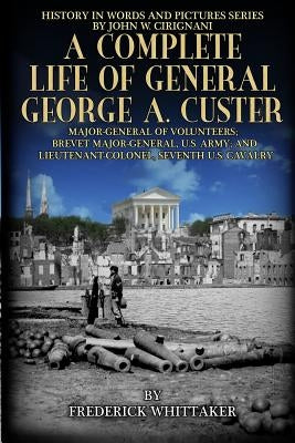 A Complete Life of General George A. Custer: Major-General of Volunteers; Brevet Major-General, U.S. Army; Lieutenant-Colonel Seventh U.S. Cavalry by Cirignani, John W.