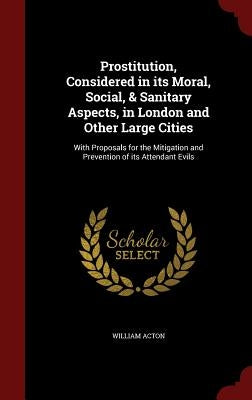 Prostitution, Considered in its Moral, Social, & Sanitary Aspects, in London and Other Large Cities: With Proposals for the Mitigation and Prevention by Acton, William