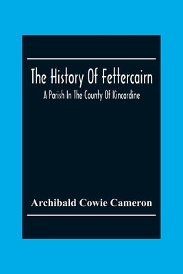 The History Of Fettercairn: A Parish In The County Of Kincardine by Cowie Cameron, Archibald